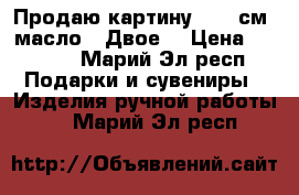 Продаю картину 30*40см. масло. “Двое“ › Цена ­ 7 000 - Марий Эл респ. Подарки и сувениры » Изделия ручной работы   . Марий Эл респ.